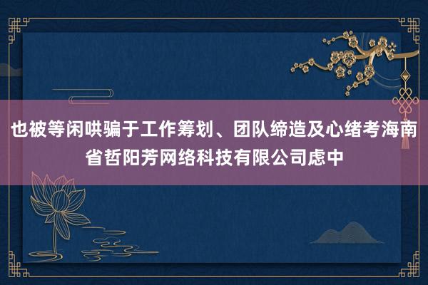 也被等闲哄骗于工作筹划、团队缔造及心绪考海南省哲阳芳网络科技有限公司虑中
